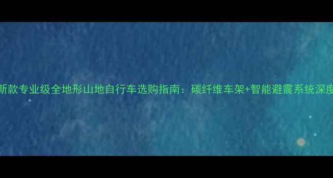 新款专业级全地形山地自行车选购指南碳纤维车架智能避震系统深度