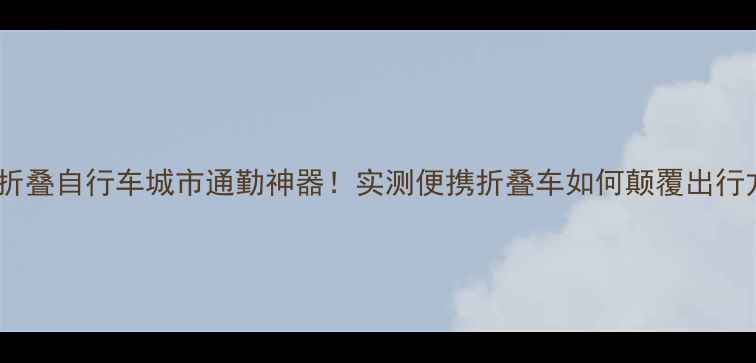 无锡大行折叠自行车城市通勤神器实测便携折叠车如何颠覆出行方式