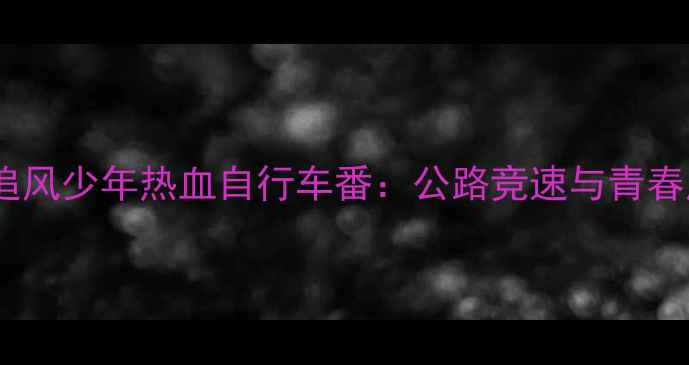 日本动漫推荐追风少年热血自行车番公路竞速与青春成长的完美融合