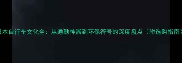 日本自行车文化全从通勤神器到环保符号的深度盘点附选购指南