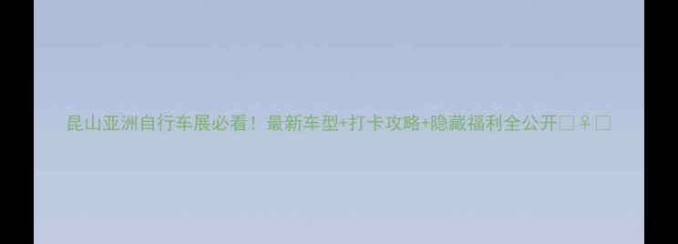 昆山亚洲自行车展必看最新车型打卡攻略隐藏福利全公开