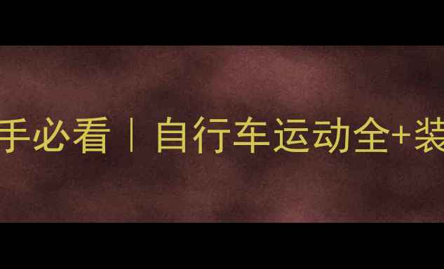 最全骑行攻略新手必看自行车运动全装备选购路线规划