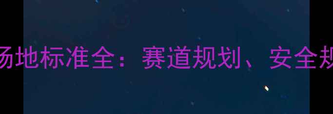 最新版自行车赛事场地标准全赛道规划安全规范与设施配置指南