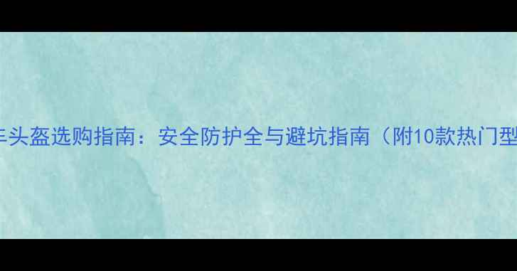 最新自行车头盔选购指南安全防护全与避坑指南附10款热门型号对比