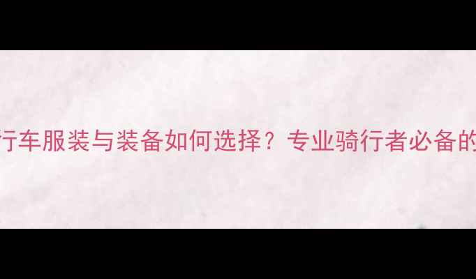 最新评测自行车服装与装备如何选择专业骑行者必备的5大选购指南