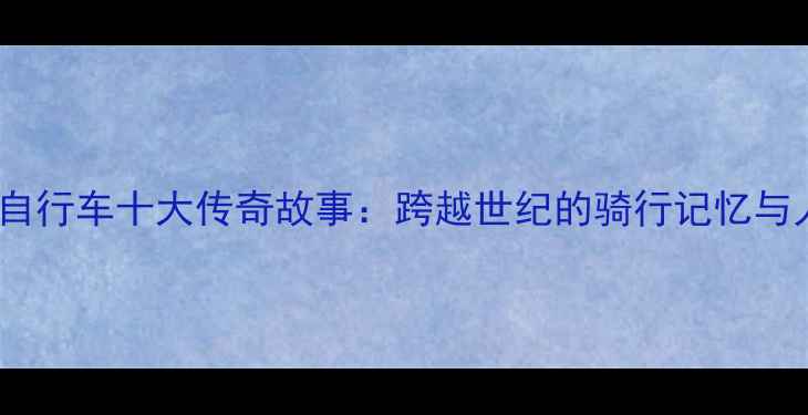 最珍贵的自行车十大传奇故事跨越世纪的骑行记忆与人文情怀