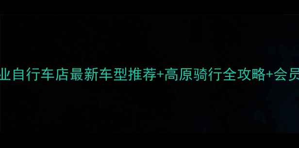 格尔木专业自行车店最新车型推荐高原骑行全攻略会员专属优惠