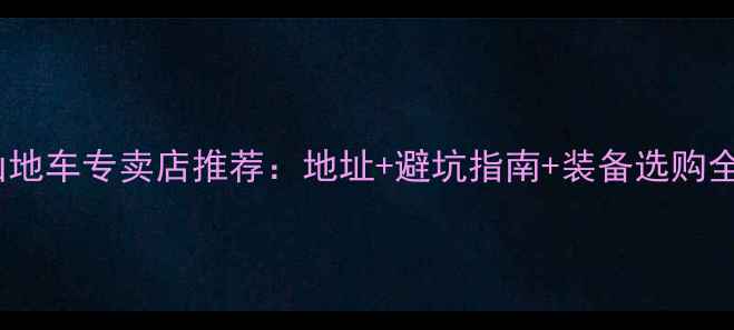 桂林山地车专卖店推荐地址避坑指南装备选购全攻略