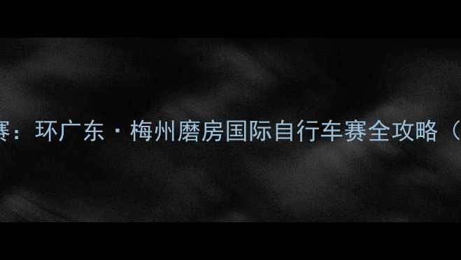 梅州磨房自行车赛环广东梅州磨房国际自行车赛全攻略最新报名指南
