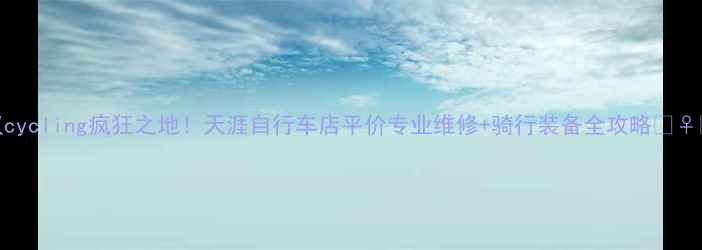 武汉cycling疯狂之地天涯自行车店平价专业维修骑行装备全攻略