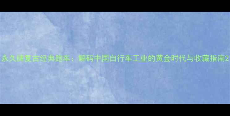 永久牌复古经典跑车解码中国自行车工业的黄金时代与收藏指南