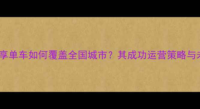 永安行共享单车如何覆盖全国城市其成功运营策略与未来规划