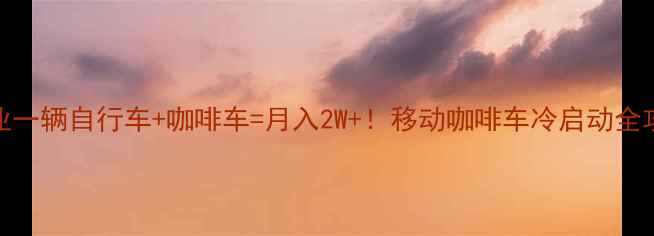 治愈系创业一辆自行车咖啡车月入2W移动咖啡车冷启动全攻略