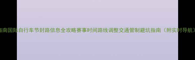 海南国际自行车节封路信息全攻略赛事时间路线调整交通管制避坑指南附实时导航