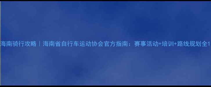 海南骑行攻略海南省自行车运动协会官方指南赛事活动培训路线规划全