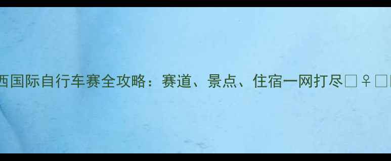 湘西国际自行车赛全攻略赛道景点住宿一网打尽