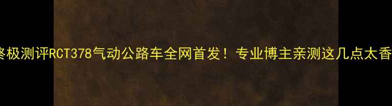 爆款公路车终极测评RCT378气动公路车全网首发专业博主亲测这几点太香了