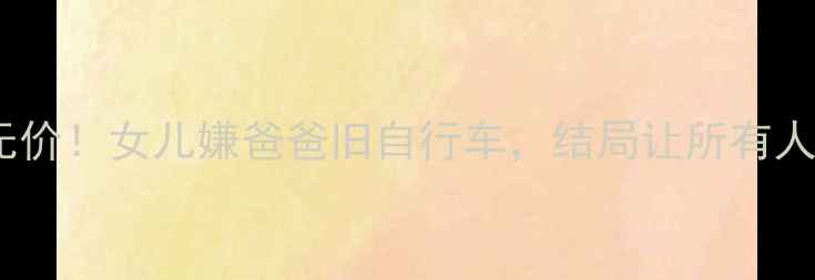 父爱无价女儿嫌爸爸旧自行车结局让所有人泪目