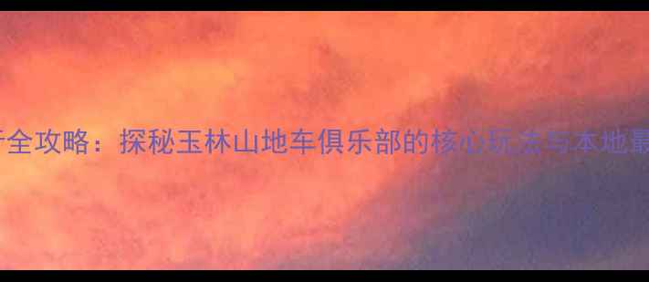 玉林骑行全攻略探秘玉林山地车俱乐部的核心玩法与本地最佳路线