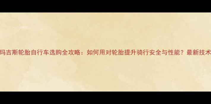 玛吉斯轮胎自行车选购全攻略如何用对轮胎提升骑行安全与性能最新技术