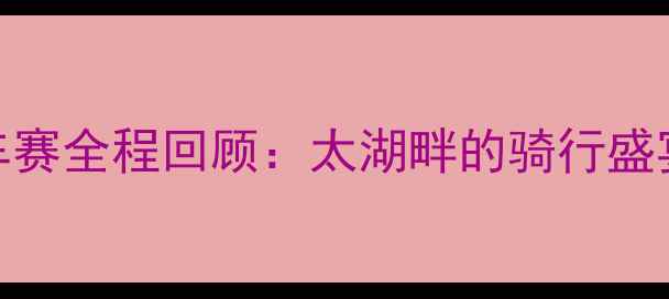 环太湖自行车赛全程回顾太湖畔的骑行盛宴与赛道亮点