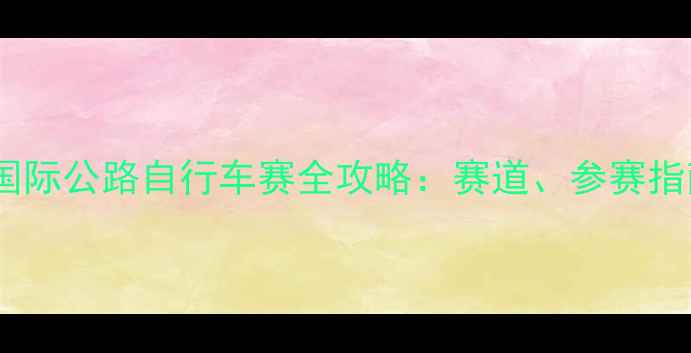 环广西宜州站国际公路自行车赛全攻略赛道参赛指南与赛事纪实