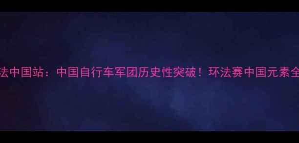 环法中国站中国自行车军团历史性突破环法赛中国元素全面