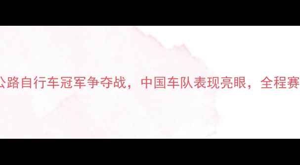 环法自行车赛公路自行车冠军争夺战中国车队表现亮眼全程赛段与山地赛亮点