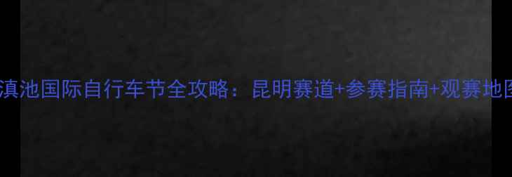 环滇池国际自行车节全攻略昆明赛道参赛指南观赛地图