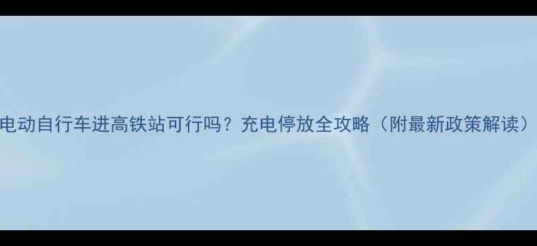 电动自行车进高铁站可行吗充电停放全攻略附最新政策解读