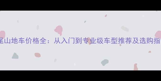 硬尾山地车价格全从入门到专业级车型推荐及选购指南