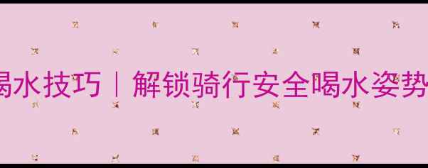 空手骑自行车喝水技巧解锁骑行安全喝水姿势新手必看
