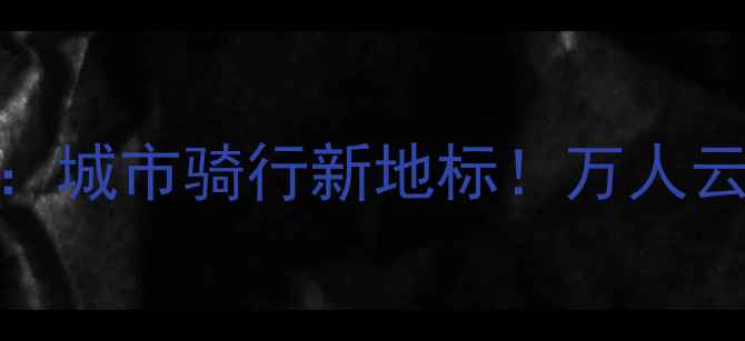 线上骑行狂欢赛城市骑行新地标万人云端挑战等你加入