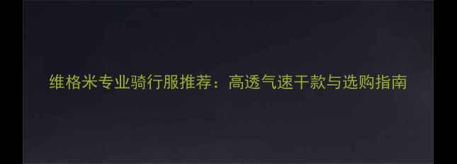 维格米专业骑行服推荐高透气速干款与选购指南