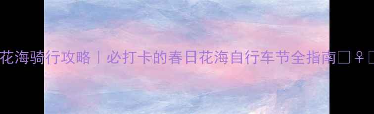 罗平花海骑行攻略必打卡的春日花海自行车节全指南