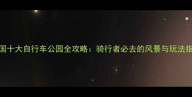 美国十大自行车公园全攻略骑行者必去的风景与玩法指南