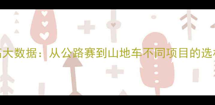 职业自行车运动员身高大数据从公路赛到山地车不同项目的选材标准与科学选才指南