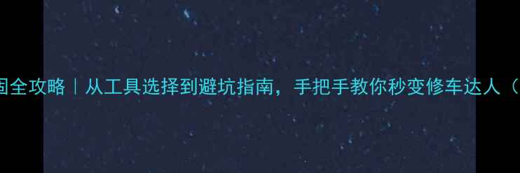 自行车中轴紧固全攻略从工具选择到避坑指南手把手教你秒变修车达人附实测对比