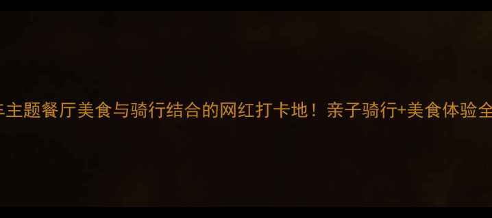 自行车主题餐厅美食与骑行结合的网红打卡地亲子骑行美食体验全攻略