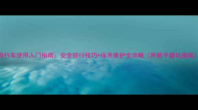 自行车使用入门指南安全骑行技巧保养维护全攻略附新手避坑指南