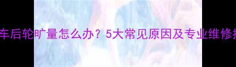 自行车后轮旷量怎么办5大常见原因及专业维修指南