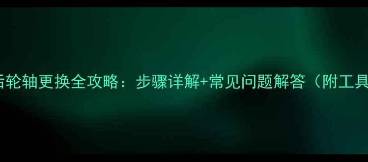 自行车后轮轴更换全攻略步骤详解常见问题解答附工具清单