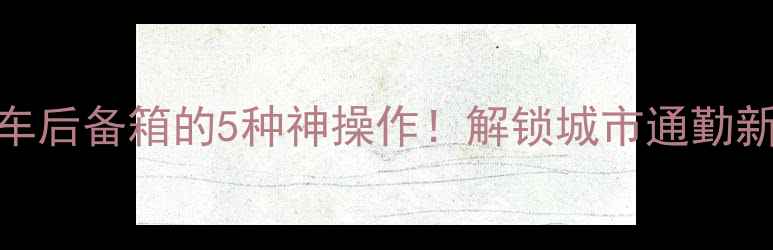 自行车塞进汽车后备箱的5种神操作解锁城市通勤新姿势