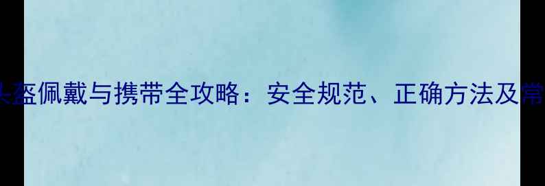 自行车头盔佩戴与携带全攻略安全规范正确方法及常见误区