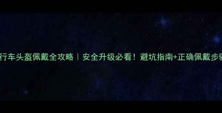 自行车头盔佩戴全攻略安全升级必看避坑指南正确佩戴步骤