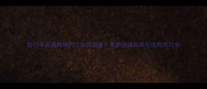 自行车头盔精确尺寸如何测量最新选择指南与选购技巧全