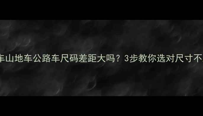 自行车山地车公路车尺码差距大吗3步教你选对尺寸不踩坑