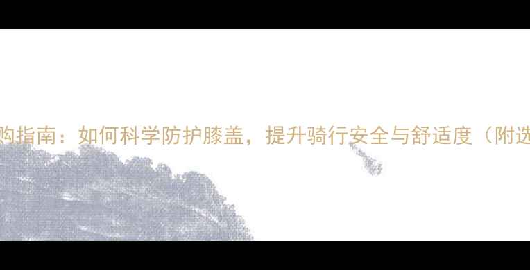 自行车护膝选购指南如何科学防护膝盖提升骑行安全与舒适度附选购避坑手册