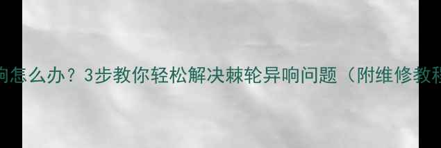 自行车棘轮异响怎么办3步教你轻松解决棘轮异响问题附维修教程自检清单