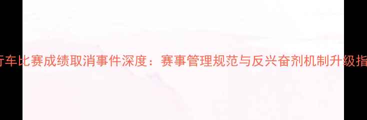 自行车比赛成绩取消事件深度赛事管理规范与反兴奋剂机制升级指南